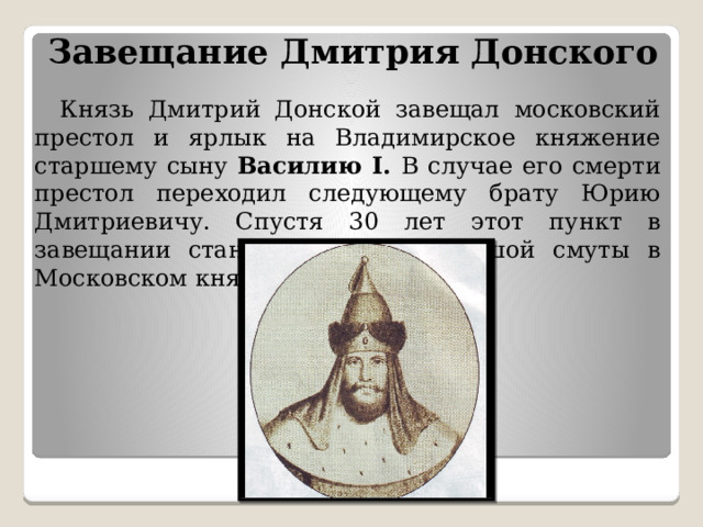 Завещание Дмитрия Донского    Князь Дмитрий Донской завещал московский престол и ярлык на Владимирское княжение старшему сыну Василию I. В случае его смерти престол переходил следующему брату Юрию Дмитриевичу. Спустя 30 лет этот пункт в завещании станет причиной большой смуты в Московском княжестве. 