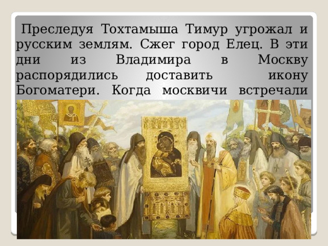  Преследуя Тохтамыша Тимур угрожал и русским землям. Сжег город Елец. В эти дни из Владимира в Москву распорядились доставить икону Богоматери. Когда москвичи встречали икону Тимур не дойдя до Москвы повернул обратно на юг. 
