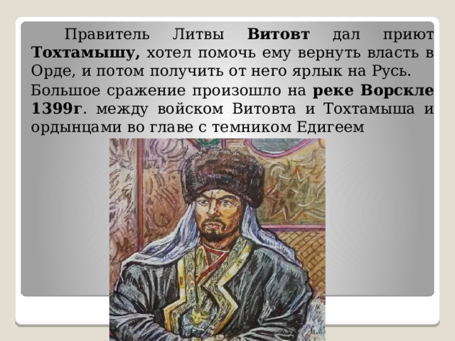  Правитель Литвы Витовт дал приют Тохтамышу, хотел помочь ему вернуть власть в Орде, и потом получить от него ярлык на Русь.  Большое сражение произошло на реке Ворскле 1399г . между войском Витовта и Тохтамыша и ордынцами во главе с темником Едигеем 