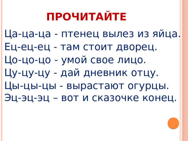 ПРОЧИТАЙТЕ Ца-ца-ца - птенец вылез из яйца. Ец-ец-ец - там стоит дворец. Цо-цо-цо - умой свое лицо. Цу-цу-цу - дай дневник отцу. Цы-цы-цы - вырастают огурцы. Эц-эц-эц – вот и сказочке конец. 