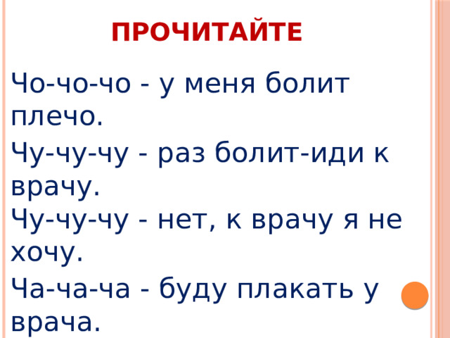 ПРОЧИТАЙТЕ Чо-чо-чо - у меня болит плечо. Чу-чу-чу - раз болит-иди к врачу.  Чу-чу-чу - нет, к врачу я не хочу. Ча-ча-ча - буду плакать у врача. Чи-чи-чи - помогают нам врачи. Чу-чу-чу - коли так, пойду к врачу. 