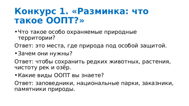 Конкурс 1. «Разминка: что такое ООПТ?»  Что такое особо охраняемые природные территории? Ответ: это места, где природа под особой защитой. Зачем они нужны? Ответ: чтобы сохранить редких животных, растения, чистоту рек и озёр. Какие виды ООПТ вы знаете? Ответ: заповедники, национальные парки, заказники, памятники природы. 