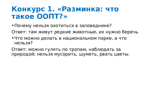 Конкурс 1. «Разминка: что такое ООПТ?»  Почему нельзя охотиться в заповеднике? Ответ: там живут редкие животные, их нужно беречь Что можно делать в национальном парке, а что нельзя? Ответ: можно гулять по тропам, наблюдать за природой; нельзя мусорить, шуметь, рвать цветы. 