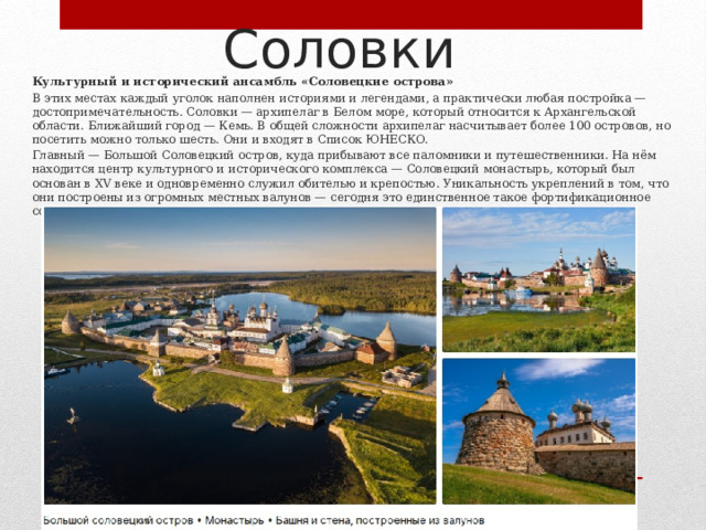 Соловки Культурный и исторический ансамбль «Соловецкие острова» В этих местах каждый уголок наполнен историями и легендами, а практически любая постройка — достопримечательность. Соловки — архипелаг в Белом море, который относится к Архангельской области. Ближайший город — Кемь. В общей сложности архипелаг насчитывает более 100 островов, но посетить можно только шесть. Они и входят в Список ЮНЕСКО. Главный — Большой Соловецкий остров, куда прибывают все паломники и путешественники. На нём находится центр культурного и исторического комплекса — Соловецкий монастырь, который был основан в XV веке и одновременно служил обителью и крепостью. Уникальность укреплений в том, что они построены из огромных местных валунов — сегодня это единственное такое фортификационное сооружение на Севере. 