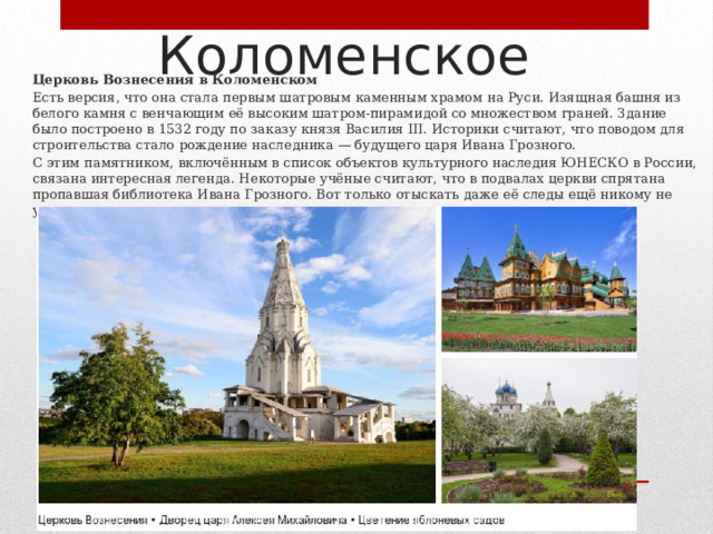Коломенское Церковь Вознесения в Коломенском Есть версия, что она стала первым шатровым каменным храмом на Руси. Изящная башня из белого камня с венчающим её высоким шатром‑пирамидой со множеством граней. Здание было построено в 1532 году по заказу князя Василия III. Историки считают, что поводом для строительства стало рождение наследника — будущего царя Ивана Грозного. С этим памятником, включённым в список объектов культурного наследия ЮНЕСКО в России, связана интересная легенда. Некоторые учёные считают, что в подвалах церкви спрятана пропавшая библиотека Ивана Грозного. Вот только отыскать даже её следы ещё никому не удалось. 