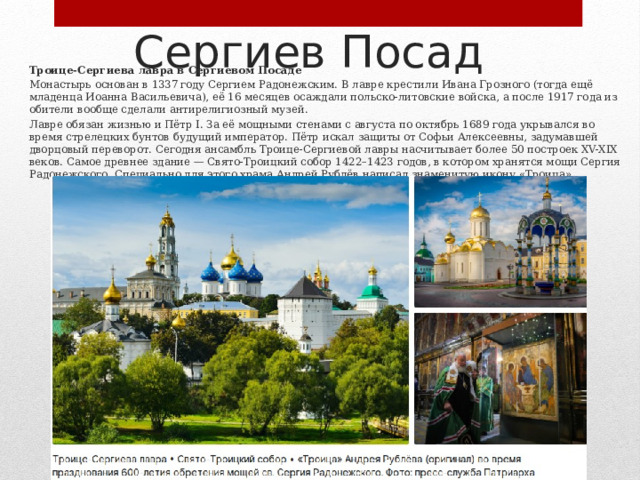 Сергиев Посад Троице‑Сергиева лавра в Сергиевом Посаде Монастырь основан в 1337 году Сергием Радонежским. В лавре крестили Ивана Грозного (тогда ещё младенца Иоанна Васильевича), её 16 месяцев осаждали польско‑литовские войска, а после 1917 года из обители вообще сделали антирелигиозный музей. Лавре обязан жизнью и Пётр I. За её мощными стенами с августа по октябрь 1689 года укрывался во время стрелецких бунтов будущий император. Пётр искал защиты от Софьи Алексеевны, задумавшей дворцовый переворот. Сегодня ансамбль Троице‑Сергиевой лавры насчитывает более 50 построек XV-XIX веков. Самое древнее здание — Свято‑Троицкий собор 1422–1423 годов, в котором хранятся мощи Сергия Радонежского. Специально для этого храма Андрей Рублёв написал знаменитую икону «Троица». 
