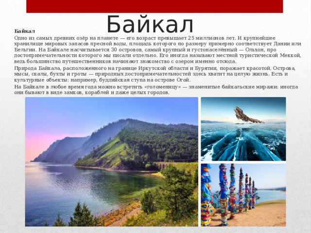 Байкал Байкал Одно из самых древних озёр на планете — его возраст превышает 25 миллионов лет. И крупнейшее хранилище мировых запасов пресной воды, площадь которого по размеру примерно соответствует Дании или Бельгии. На Байкале насчитывается 30 островов, самый крупный и густонаселённый — Ольхон, про достопримечательности которого мы писали отдельно. Его иногда называют местной туристической Меккой, ведь большинство путешественников начинают знакомство с озером именно отсюда. Природа Байкала, расположенного на границе Иркутской области и Бурятии, поражает красотой. Острова, мысы, скалы, бухты и гроты — природных достопримечательностей здесь хватит на целую жизнь. Есть и культурные объекты: например, буддийская ступа на острове Огой. На Байкале в любое время года можно встретить «голоменицу» — знаменитые байкальские миражи: иногда они бывают в виде замков, кораблей и даже целых городов. 