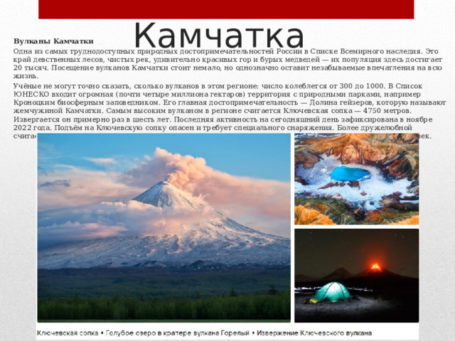 Камчатка Вулканы Камчатки Одна из самых труднодоступных природных достопримечательностей России в Списке Всемирного наследия. Это край девственных лесов, чистых рек, удивительно красивых гор и бурых медведей — их популяция здесь достигает 20 тысяч. Посещение вулканов Камчатки стоит немало, но однозначно оставит незабываемые впечатления на всю жизнь. Учёные не могут точно сказать, сколько вулканов в этом регионе: число колеблется от 300 до 1000. В Список ЮНЕСКО входит огромная (почти четыре миллиона гектаров) территория с природными парками, например Кроноцким биосферным заповедником. Его главная достопримечательность — Долина гейзеров, которую называют жемчужиной Камчатки. Самым высоким вулканом в регионе считается Ключевская сопка — 4750 метров. Извергается он примерно раз в шесть лет. Последняя активность на сегодняшний день зафиксирована в ноябре 2022 года. Подъём на Ключевскую сопку опасен и требует специального снаряжения. Более дружелюбной считается вулкан Авачинская сопка — ежегодно на его вершину поднимаются порядка четырёх тысяч человек. 