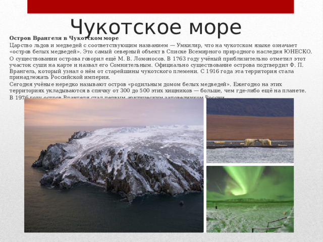 Чукотское море Остров Врангеля в Чукотском море Царство льдов и медведей с соответствующим названием — Умкилир, что на чукотском языке означает «остров белых медведей». Это самый северный объект в Списке Всемирного природного наследия ЮНЕСКО. О существовании острова говорил ещё М. В. Ломоносов. В 1763 году учёный приблизительно отметил этот участок суши на карте и назвал его Сомнительным. Официально существование острова подтвердил Ф. П. Врангель, который узнал о нём от старейшины чукотского племени. С 1916 года эта территория стала принадлежать Российской империи. Сегодня учёные нередко называют остров «родильным домом белых медведей». Ежегодно на этих территориях укладываются в спячку от 300 до 500 этих хищников — больше, чем где‑либо ещё на планете. В 1976 году остров Врангеля стал первым арктическим заповедником России. 