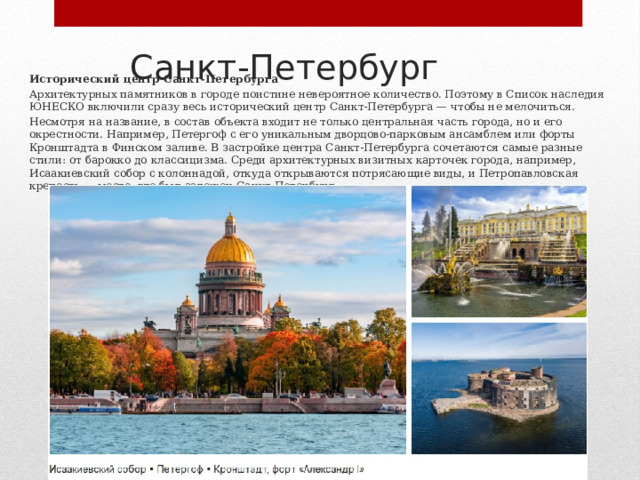 Санкт-Петербург Исторический центр Санкт‑Петербурга Архитектурных памятников в городе поистине невероятное количество. Поэтому в Список наследия ЮНЕСКО включили сразу весь исторический центр Санкт‑Петербурга — чтобы не мелочиться. Несмотря на название, в состав объекта входит не только центральная часть города, но и его окрестности. Например, Петергоф с его уникальным дворцово‑парковым ансамблем или форты Кронштадта в Финском заливе. В застройке центра Санкт‑Петербурга сочетаются самые разные стили: от барокко до классицизма. Среди архитектурных визитных карточек города, например, Исаакиевский собор с колоннадой, откуда открываются потрясающие виды, и Петропавловская крепость — место, где был заложен Санкт‑Петербург. 
