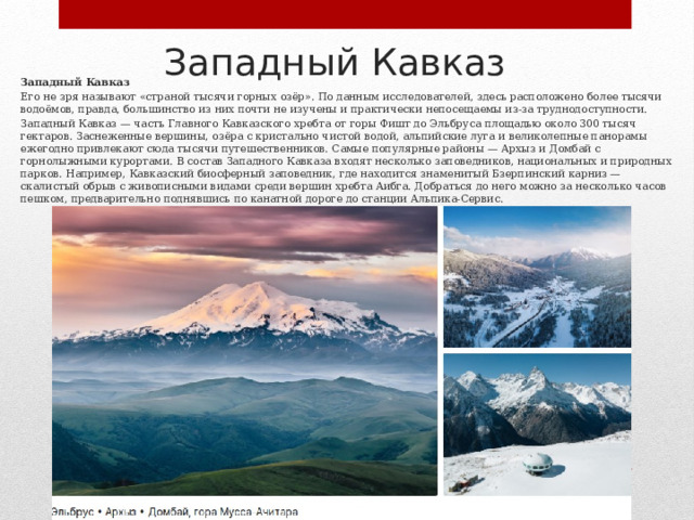 Западный Кавказ Западный Кавказ Его не зря называют «страной тысячи горных озёр». По данным исследователей, здесь расположено более тысячи водоёмов, правда, большинство из них почти не изучены и практически непосещаемы из‑за труднодоступности. Западный Кавказ — часть Главного Кавказского хребта от горы Фишт до Эльбруса площадью около 300 тысяч гектаров. Заснеженные вершины, озёра с кристально чистой водой, альпийские луга и великолепные панорамы ежегодно привлекают сюда тысячи путешественников. Самые популярные районы — Архыз и Домбай с горнолыжными курортами. В состав Западного Кавказа входят несколько заповедников, национальных и природных парков. Например, Кавказский биосферный заповедник, где находится знаменитый Бзерпинский карниз — скалистый обрыв с живописными видами среди вершин хребта Аибга. Добраться до него можно за несколько часов пешком, предварительно поднявшись по канатной дороге до станции Альпика‑Сервис. 