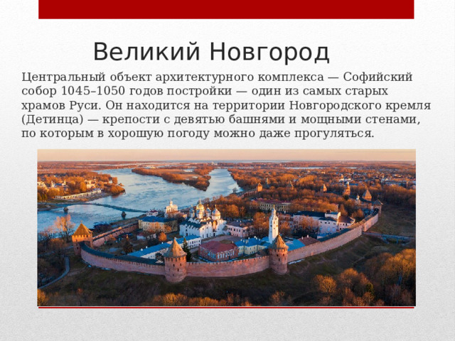 Великий Новгород Центральный объект архитектурного комплекса — Софийский собор 1045–1050 годов постройки — один из самых старых храмов Руси. Он находится на территории Новгородского кремля (Детинца) — крепости с девятью башнями и мощными стенами, по которым в хорошую погоду можно даже прогуляться. 