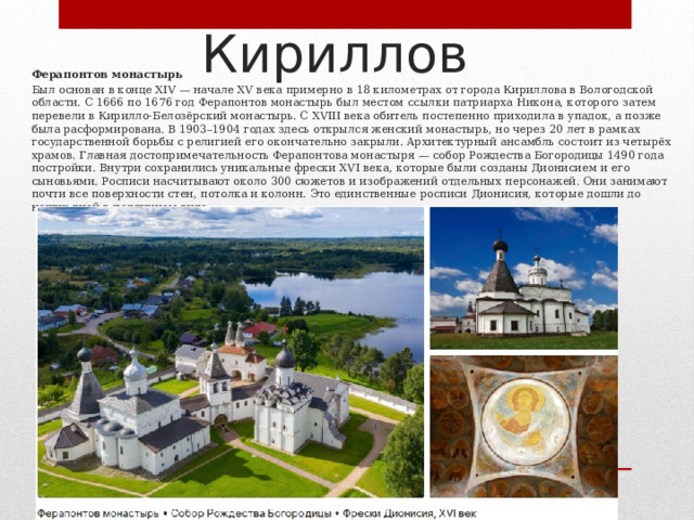Кириллов Ферапонтов монастырь Был основан в конце XIV — начале XV века примерно в 18 километрах от города Кириллова в Вологодской области. С 1666 по 1676 год Ферапонтов монастырь был местом ссылки патриарха Никона, которого затем перевели в Кирилло-Белозёрский монастырь. С XVIII века обитель постепенно приходила в упадок, а позже была расформирована. В 1903–1904 годах здесь открылся женский монастырь, но через 20 лет в рамках государственной борьбы с религией его окончательно закрыли. Архитектурный ансамбль состоит из четырёх храмов. Главная достопримечательность Ферапонтова монастыря — собор Рождества Богородицы 1490 года постройки. Внутри сохранились уникальные фрески XVI века, которые были созданы Дионисием и его сыновьями. Росписи насчитывают около 300 сюжетов и изображений отдельных персонажей. Они занимают почти все поверхности стен, потолка и колонн. Это единственные росписи Дионисия, которые дошли до наших дней в подлинном виде. 