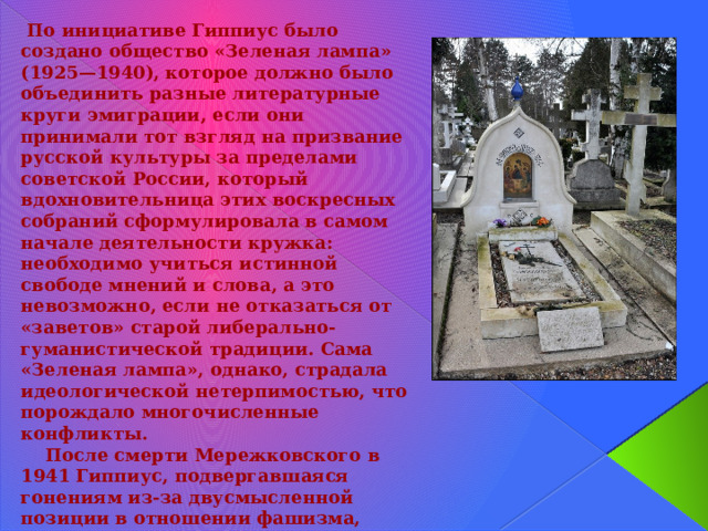  По инициативе Гиппиус было создано общество «Зеленая лампа» (1925—1940), которое должно было объединить разные литературные круги эмиграции, если они принимали тот взгляд на призвание русской культуры за пределами советской России, который вдохновительница этих воскресных собраний сформулировала в самом начале деятельности кружка: необходимо учиться истинной свободе мнений и слова, а это невозможно, если не отказаться от «заветов» старой либерально-гуманистической традиции. Сама «Зеленая лампа», однако, страдала идеологической нетерпимостью, что порождало многочисленные конфликты.  После смерти Мережковского в 1941 Гиппиус, подвергавшаяся гонениям из-за двусмысленной позиции в отношении фашизма, посвятила свои последние годы работе над его биографией, оставшейся неоконченной (издана в 1951).  Гиппиус скончалась в Париже 9 сентября 1945 г. Похоронена рядом с мужем на кладбище Сент-Женевьев-де-Буа недалеко от французской столицы. 