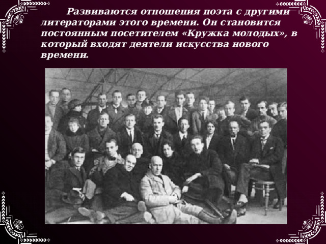 Развиваются отношения поэта с другими литераторами этого времени. Он становится постоянным посетителем «Кружка молодых», в который входят деятели искусства нового времени.  
