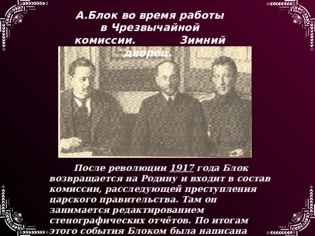 А.Блок во время работы в Чрезвычайной комиссии. Зимний дворец.   После революции 1917 года Блок возвращается на Родину и входит в состав комиссии, расследующей преступления царского правительства. Там он занимается редактированием стенографических отчётов. По итогам этого события Блоком была написана книга «Последние дни императорской власти». 