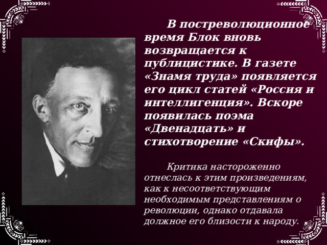 В постреволюционное время Блок вновь возвращается к публицистике. В газете «Знамя труда» появляется его цикл статей «Россия и интеллигенция». Вскоре появилась поэма «Двенадцать» и стихотворение «Скифы».  Критика настороженно отнеслась к этим произведениям, как к несоответствующим необходимым представлениям о революции, однако отдавала должное его близости к народу. 