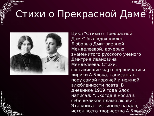 Стихи о Прекрасной Даме Цикл “Стихи о Прекрасной Даме” был вдохновлен Любовью Дмитриевной Менделеевой, дочерью знаменитого русского ученого Дмитрия Ивановича Менделеева. Стихи, составившие ядро первой книги лирики А.Блока, написаны в пору самой горячей и нежной влюбленности поэта. В дневнике 1919 года Блок написал: “…когда я носил в себе великое пламя любви”. Эта книга – истинное начало, исток всего творчества А.Блока 