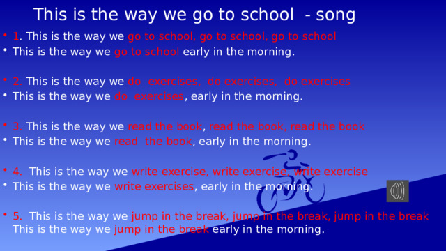 This is the way we go to school - song 1 . This is the way we go to school, go to school, go to school This is the way we go to school early  in the morning. 2. This is the way we do exercises, do exercises, do exercises This is the way we do exercises , early in the morning. 3. This is the way we read the book , read the book, read the book This is the way we read the book , early in the morning. 4. This is the way we write exercise, write exercise, write exercise This is the way we write exercises , early in the morning. 5. This is the way we jump in the break, jump in the break, jump in the break This is the way we jump in the break early in the morning. 