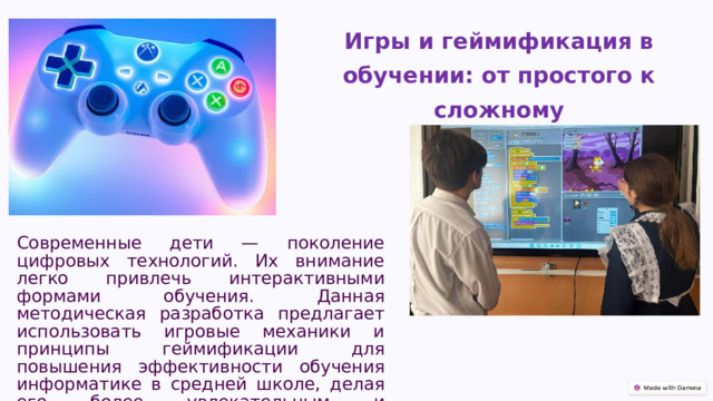  Игры и геймификация в обучении: от простого к сложному Современные дети — поколение цифровых технологий. Их внимание легко привлечь интерактивными формами обучения. Данная методическая разработка предлагает использовать игровые механики и принципы геймификации для повышения эффективности обучения информатике в средней школе, делая его более увлекательным и результативным. 