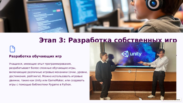  Этап 3: Разработка собственных игр Разработка обучающих игр Разработка игр в жанре “поиск предметов” Задания, в которых учащиеся должны найти определённую информацию, решить задачи, чтобы продвинуться по сюжетной линии. Учащиеся, имеющие опыт программирования, разрабатывают более сложные обучающие игры, включающие различные игровые механики (очки, уровни, достижения, рейтинги). Можно использовать игровые движки, такие как Unity или GameMaker, или создавать игры с помощью библиотеки Pygame в Python. 