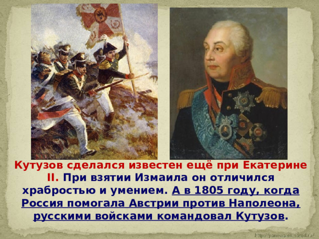  Кутузов сделался известен ещё при Екатерине II. При взятии Измаила он отличился храбростью и умением. А в 1805 году, когда Россия помогала Австрии против Наполеона, русскими войсками командовал Кутузов . 