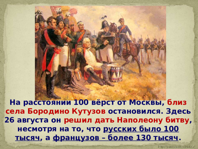  На расстоянии 100 вёрст от Москвы, близ села Бородино Кутузов остановился. Здесь 26 августа он решил дать Наполеону битву , несмотря на то, что русских было 100 тысяч , а французов – более 130 тысяч . 