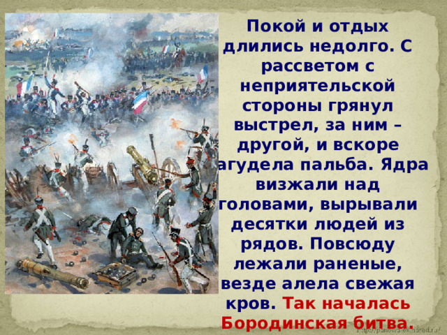  Покой и отдых длились недолго. С рассветом с неприятельской стороны грянул выстрел, за ним – другой, и вскоре загудела пальба. Ядра визжали над головами, вырывали десятки людей из рядов. Повсюду лежали раненые, везде алела свежая кров. Так началась Бородинская битва. 