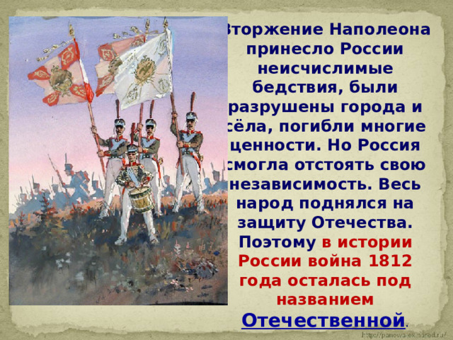  Вторжение Наполеона принесло России неисчислимые бедствия, были разрушены города и сёла, погибли многие ценности. Но Россия смогла отстоять свою независимость. Весь народ поднялся на защиту Отечества. Поэтому в истории России война 1812 года осталась под названием Отечественной . 
