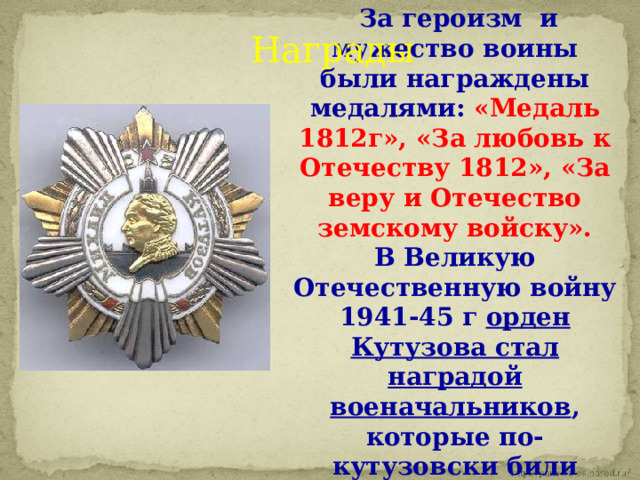  За героизм  и мужество воины были награждены медалями: «Медаль 1812г», «За любовь к Отечеству 1812», «За веру и Отечество земскому войску». В Великую Отечественную войну 1941-45 г орден Кутузова стал наградой военачальников , которые по-кутузовски били врага. Награды За героизм  и мужество воины были награждены медалями: «Медаль 1812г», «За любовь к Отечеству 1812», «За веру и Отечество земскому войску». В Великую Отечественную войну 1941-45 г орден Кутузова стал наградой военачальников, которые по-кутузовски били врага. За героизм  и мужество воины были награждены медалями: «Медаль 1812г», «За любовь к Отечеству 1812», «За веру и Отечество земскому войску». В Великую Отечественную войну 1941-45 г орден Кутузова стал наградой военачальников, которые по-кутузовски били врага.  