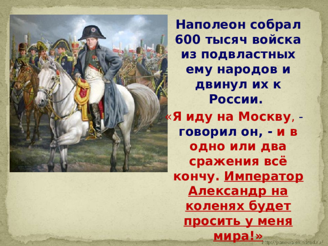  Наполеон собрал 600 тысяч войска из подвластных ему народов и двинул их к России. « Я иду на Москву , - говорил он, - и в одно или два сражения всё кончу. Император Александр на коленях будет просить у меня мира!» 