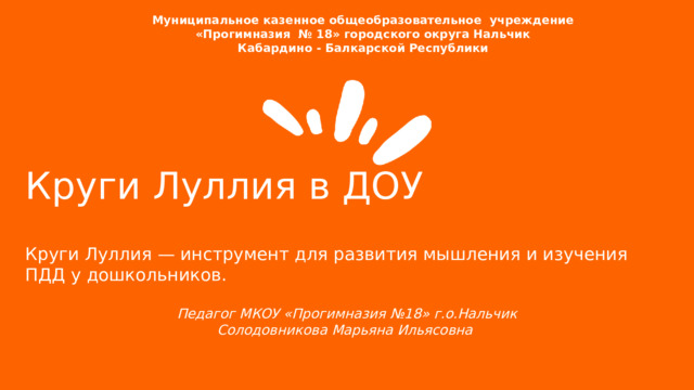  Муниципальное казенное общеобразовательное учреждение  «Прогимназия № 18» городского округа Нальчик Кабардино - Балкарской Республики Круги Луллия в ДОУ  Круги Луллия — инструмент для развития мышления и изучения ПДД у дошкольников. Педагог МКОУ «Прогимназия №18» г.о.Нальчик Солодовникова Марьяна Ильясовна  