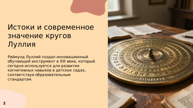 Истоки и современное значение кругов Луллия  Раймунд Луллий создал инновационный обучающий инструмент в XIII веке, который сегодня используется для развития когнитивных навыков в детских садах, соответствуя образовательным стандартам. 2 