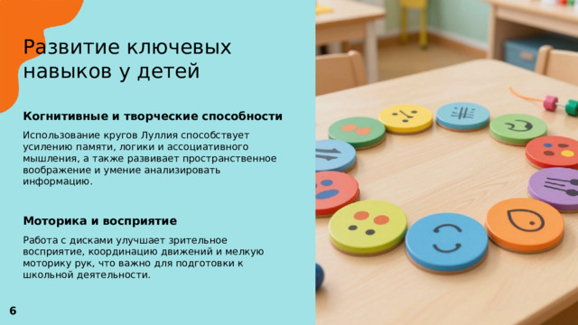 Развитие ключевых навыков у детей   Когнитивные и творческие способности  Использование кругов Луллия способствует усилению памяти, логики и ассоциативного мышления, а также развивает пространственное воображение и умение анализировать информацию. Моторика и восприятие  Работа с дисками улучшает зрительное восприятие, координацию движений и мелкую моторику рук, что важно для подготовки к школьной деятельности. 6 
