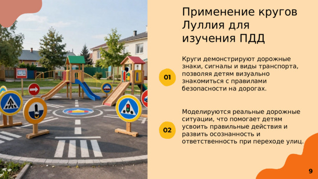  Применение кругов Луллия для изучения ПДД Круги демонстрируют дорожные знаки, сигналы и виды транспорта, позволяя детям визуально знакомиться с правилами безопасности на дорогах. Моделируются реальные дорожные ситуации, что помогает детям усвоить правильные действия и развить осознанность и ответственность при переходе улиц. 9 