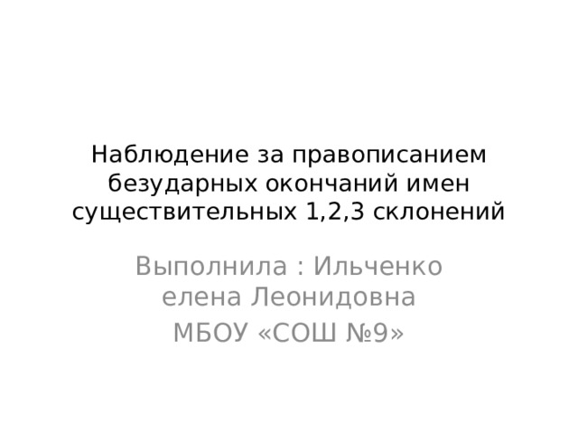 Наблюдение за правописанием безударных окончаний имен существительных 1,2,3 склонений Выполнила : Ильченко елена Леонидовна МБОУ «СОШ №9» 