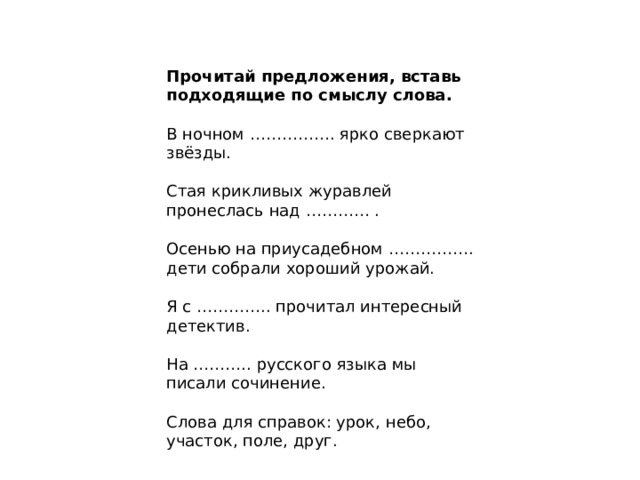 Прочитай предложения, вставь подходящие по смыслу слова.  В ночном ……………. ярко сверкают звёзды. Стая крикливых журавлей пронеслась над ………… . Осенью на приусадебном ……………. дети собрали хороший урожай. Я с ………….. прочитал интересный детектив. На ……….. русского языка мы писали сочинение. Слова для справок: урок, небо, участок, поле, друг. 