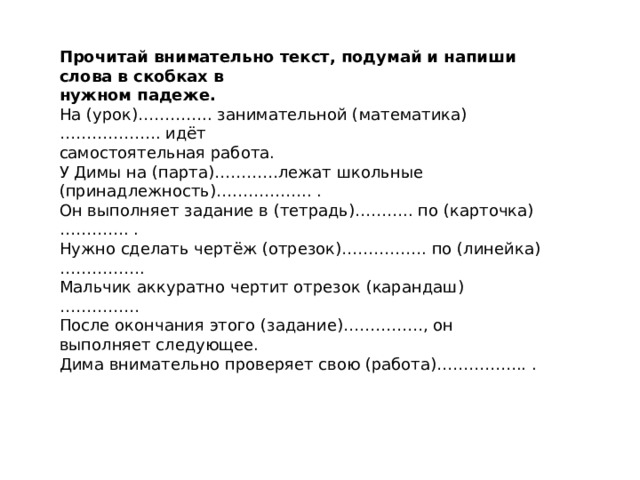 Прочитай внимательно текст, подумай и напиши слова в скобках в нужном падеже. На (урок)………….. занимательной (математика)………………. идёт самостоятельная работа. У Димы на (парта)…………лежат школьные (принадлежность)….………….. . Он выполняет задание в (тетрадь)……….. по (карточка)…………. . Нужно сделать чертёж (отрезок)……………. по (линейка) ……………. Мальчик аккуратно чертит отрезок (карандаш) …………… После окончания этого (задание)……………, он выполняет следующее. Дима внимательно проверяет свою (работа)…………….. . 