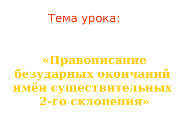 Тема урока: «Правописание безударных окончаний имён существительных 2-го склонения» 