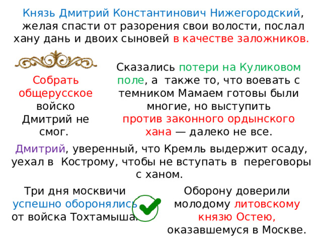 Князь Дмитрий Константинович Нижегородский , желая спасти от разорения свои волости, послал хану дань и двоих сыновей в качестве заложников. Сказались потери на Куликовом поле , а  также то, что воевать с темником Мамаем готовы были многие, но выступить против законного ордынского хана  — далеко не все. Собрать общерусское войско Дмитрий не смог. Дмитрий , уверенный, что Кремль выдержит осаду, уехал в  Кострому, чтобы не вступать в  переговоры с ханом. Оборону доверили молодому литовскому князю Остею, оказавшемуся в Москве. Три дня москвичи успешно оборонялись от войска Тохтамыша. 