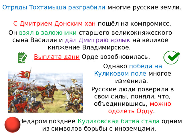 Отряды Тохтамыша разграбили многие русские земли. С Дмитрием Донским хан пошёл на компромисс. Он взял в заложники старшего великокняжеского сына Василия и  дал Дмитрию ярлык на великое княжение Владимирское. Выплата дани  Орде возобновилась. Однако победа на Куликовом поле многое изменила. Русские люди поверили в свои силы, поняли, что, объединившись, можно  одолеть Орду . Недаром позднее Куликовская битва стала одним из символов борьбы с иноземцами. 