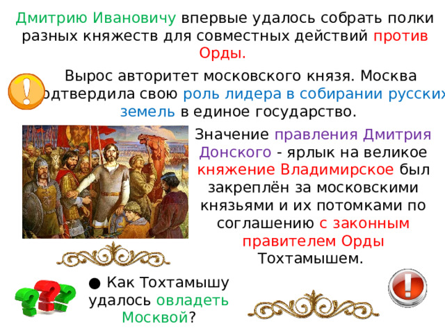 Дмитрию Ивановичу впервые удалось собрать полки разных княжеств для совместных действий против Орды. Вырос авторитет московского князя. Москва подтвердила свою роль лидера в собирании русских земель в единое государство. Значение правления Дмитрия Донского - ярлык на великое княжение Владимирское был закреплён за московскими князьями и их потомками по соглашению с законным правителем Орды Тохтамышем. ● Как Тохтамышу удалось овладеть Москвой ? 