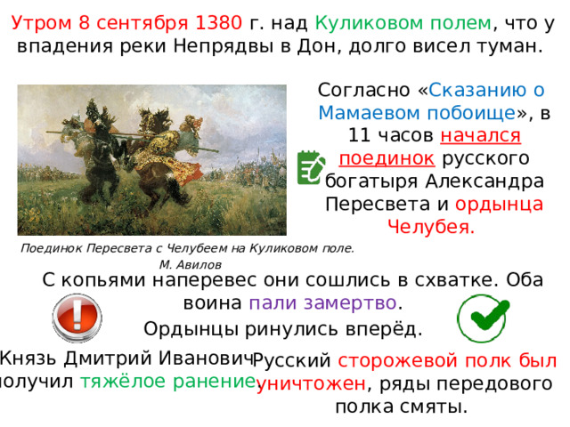 Поединок Пересвета с Челубеем на Куликовом поле.  М. Авилов Утром 8 сентября 1380 г. над Куликовом полем , что у впадения реки Непрядвы в Дон, долго висел туман. Согласно « Сказанию о  Мамаевом побоище », в 11 часов начался поединок  русского богатыря Александра Пересвета и ордынца Челубея. С копьями наперевес они сошлись в схватке. Оба воина пали замертво . Ордынцы ринулись вперёд. Князь Дмитрий Иванович получил тяжёлое ранение . Русский сторожевой полк был уничтожен , ряды передового полка смяты. 