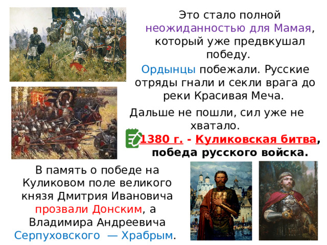 Это стало полной неожиданностью для Мамая , который уже предвкушал победу. Ордынцы побежали. Русские отряды гнали и секли врага до реки Красивая Меча. Дальше не пошли, сил уже не хватало. 1380 г. - Куликовская битва , победа русского войска. В память о победе на Куликовом поле великого князя Дмитрия Ивановича прозвали Донским , а  Владимира Андреевича Серпуховского  — Храбрым . 