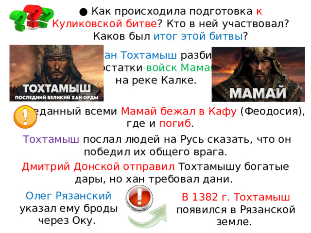 ● Как происходила подготовка к Куликовской битве ? Кто в ней участвовал? Каков был итог этой битвы ? Хан Тохтамыш разбил остатки войск Мамая на реке Калке. Преданный всеми Мамай бежал в Кафу (Феодосия), где и  погиб . Тохтамыш послал людей на Русь сказать, что он победил их общего врага. Дмитрий Донской отправил Тохтамышу богатые дары, но хан требовал дани. Олег Рязанский указал ему броды через Оку. В 1382 г. Тохтамыш появился в Рязанской земле. 