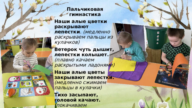 Пальчиковая гимнастика Наши алые цветки раскрывают лепестки . (медленно раскрываем пальцы из кулачков) Ветерок чуть дышит, лепестки колышет.  (плавно качаем раскрытыми ладонями) Наши алые цветы закрывают лепестки.  (медленно сжимаем пальцы в кулачки) Тихо засыпают, головой качают. (покачиваем кулачками)  
