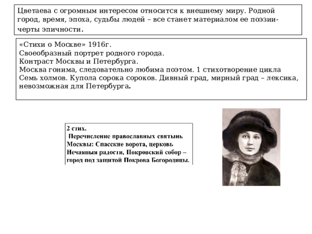 Цветаева с огромным интересом относится к внешнему миру. Родной город, время, эпоха, судьбы людей – все станет материалом ее поэзии- черты эпичности . «Стихи о Москве» 1916г. Своеобразный портрет родного города. Контраст Москвы и Петербурга. Москва гонима, следовательно любима поэтом. 1 стихотворение цикла Семь холмов. Купола сорока сороков. Дивный град, мирный град – лексика, невозможная для Петербурга .  