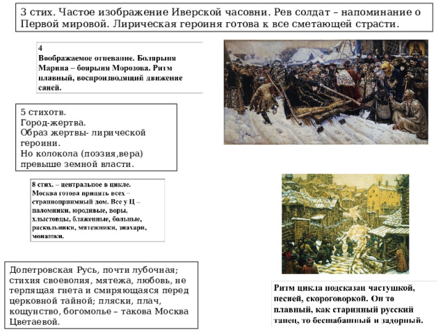 3 стих. Частое изображение Иверской часовни. Рев солдат – напоминание о Первой мировой. Лирическая героиня готова к все сметающей страсти. 5 стихотв. Город-жертва. Образ жертвы- лирической героини. Но колокола (поэзия,вера) превыше земной власти. Допетровская Русь, почти лубочная; стихия своеволия, мятежа, любовь, не терпящая гнета и смиряющаяся перед церковной тайной; пляски, плач, кощунство, богомолье – такова Москва Цветаевой. 