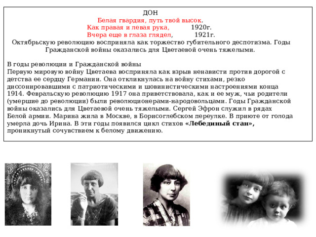 ДОН  Белая гвардия, путь твой высок . Как правая и левая рука, 1920г.  Вчера еще в глаза глядел , 1921г.  Октябрьскую революцию восприняла как торжество губительного деспотизма. Годы Гражданской войны оказались для Цветаевой очень тяжелыми. В годы революции и Гражданской войны Первую мировую войну Цветаева восприняла как взрыв ненависти против дорогой с детства ее сердцу Германии. Она откликнулась на войну стихами, резко диссонировавшими с патриотическими и шовинистическими настроениями конца 1914. Февральскую революцию 1917 она приветствовала, как и ее муж, чьи родители (умершие до революции) были революционерами-народовольцами. Годы Гражданской войны оказались для Цветаевой очень тяжелыми. Сергей Эфрон служил в рядах Белой армии. Марина жила в Москве, в Борисоглебском переулке. В приюте от голода умерла дочь Ирина. В эти годы появился цикл стихов «Лебединый стан», проникнутый сочувствием к белому движению. 