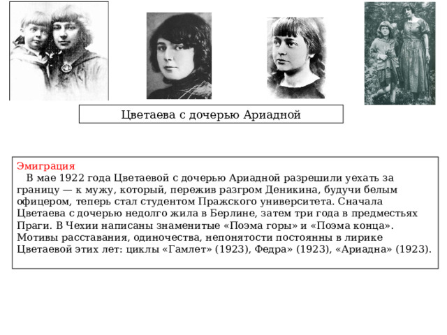 Цветаева с дочерью Ариадной Эмиграция  В мае 1922 года Цветаевой с дочерью Ариадной разрешили уехать за границу — к мужу, который, пережив разгром Деникина, будучи белым офицером, теперь стал студентом Пражского университета. Сначала Цветаева с дочерью недолго жила в Берлине, затем три года в предместьях Праги. В Чехии написаны знаменитые «Поэма горы» и «Поэма конца». Мотивы расставания, одиночества, непонятости постоянны в лирике Цветаевой этих лет: циклы «Гамлет» (1923), Федра» (1923), «Ариадна» (1923).  